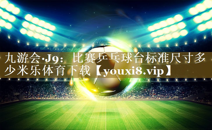 九游会·J9:比赛乒乓球台标准尺寸多少米乐体育下载
