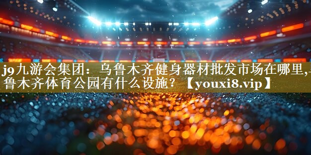 j9九游会集团:乌鲁木齐健身器材批发市场在哪里,乌鲁木齐体育公园有什么设施?