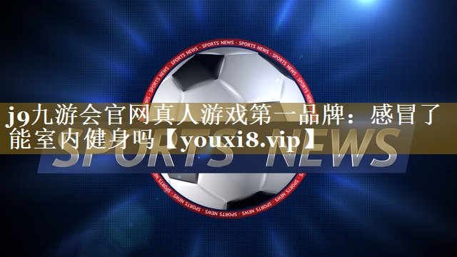 j9九游会官网真人游戏第一品牌：感冒了能室内健身吗