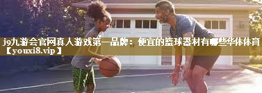 j9九游会官网真人游戏第一品牌:便宜的篮球器材有哪些华体体育