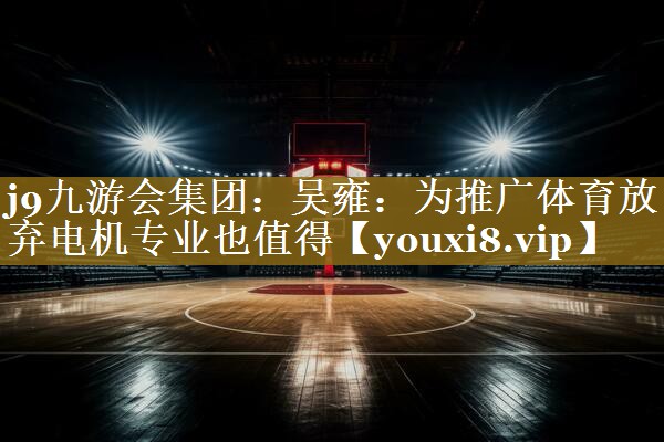 j9九游会集团:吴雍:为推广体育放弃电机专业也值得