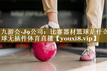 九游会·J9公司:比赛器材篮球是什么球无插件体育直播