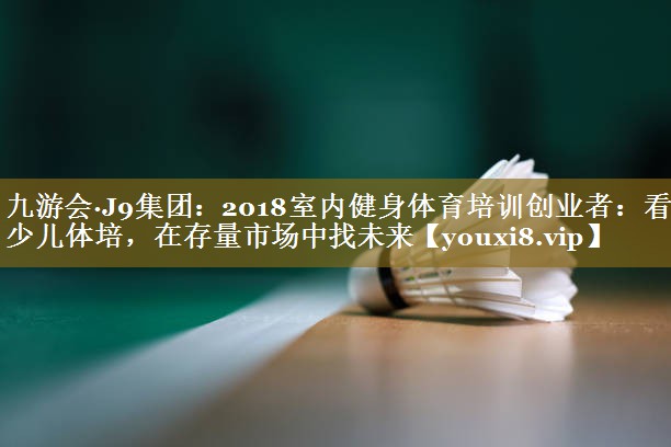 2018室内健身体育培训创业者：看好少儿体培，在存量市场中找未来